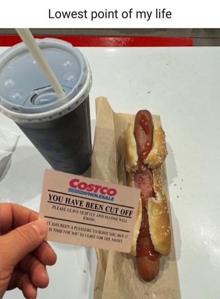 Lowest point of my life Costco Wholesale YOU HAVE BEEN CUT OFF PLEASE LEAVE QUIETLY AND NO ONE WILL KNOW. IT HAS BEEN A PLEASURE TO SERVE YOU, BUT IT IS TIME FOR YOU TO LEAVE FOR THE NIGHT.