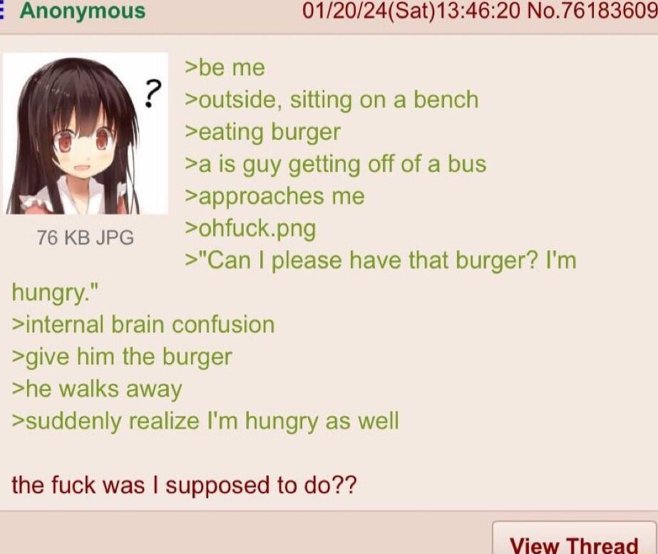Anonymous 012024Sat134620 No76183609 be me Soutside sitting on a bench eating burger a is guy getting off of a bus approaches me 76kBopG ohfuckpng Can please have that burger m hungry internal brain confusion give him the burger he walks away suddenly realize Im hungry as well the fuck was supposed to do View Thread