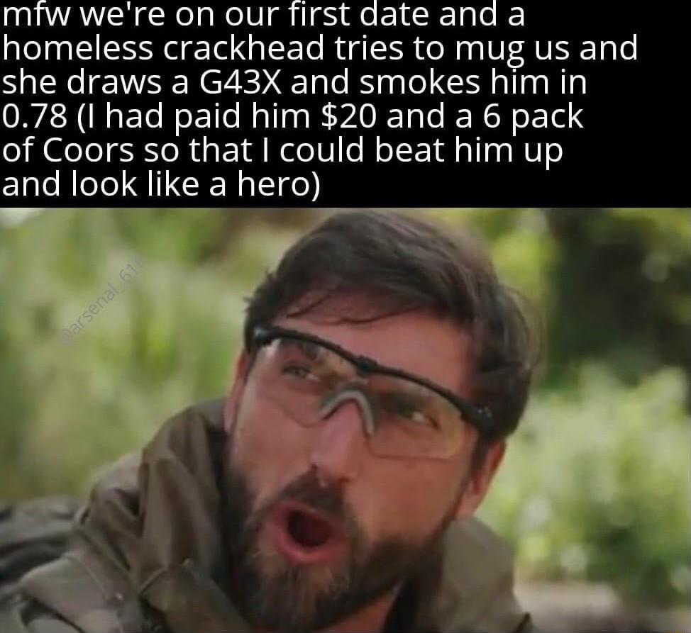 miw were on our first date and a homeless crackhead tries to mug us and she draws a G43X and smokes him in 078 I had paid him 20 and a 6 pack of Coors so that could beat him up and look like a hero