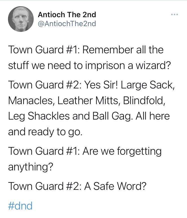 A Antioch The 2nd AntiochThe2nd Town Guard 1 Remember all the stuff we need to imprison a wizard Town Guard 2 Yes Sir Large Sack Manacles Leather Mitts Blindfold Leg Shackles and Ball Gag All here and ready to go Town Guard 1 Are we forgetting anything Town Guard 2 A Safe Word dnd
