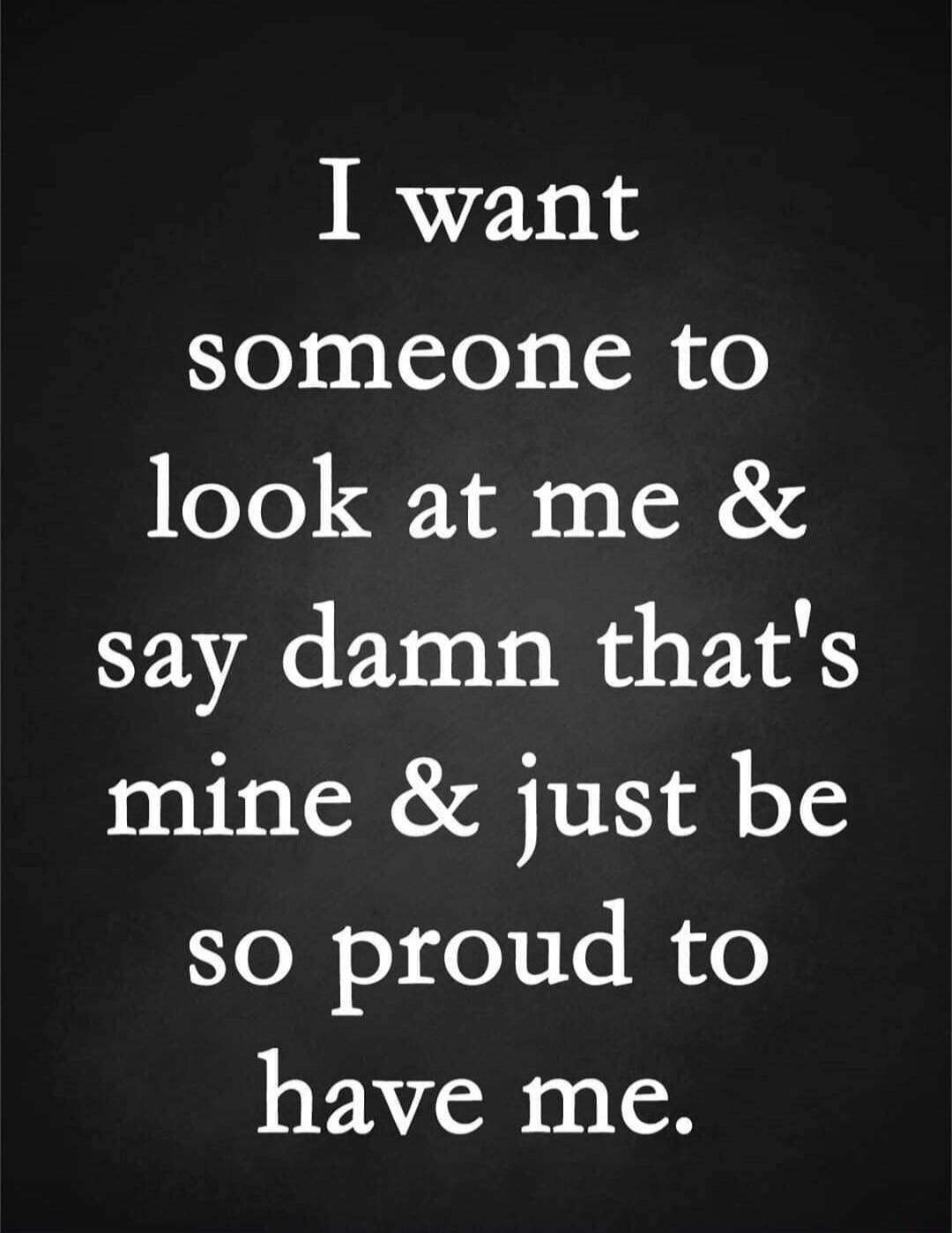 I want someone to look at me & say damn that's mine & just be so proud to have me.