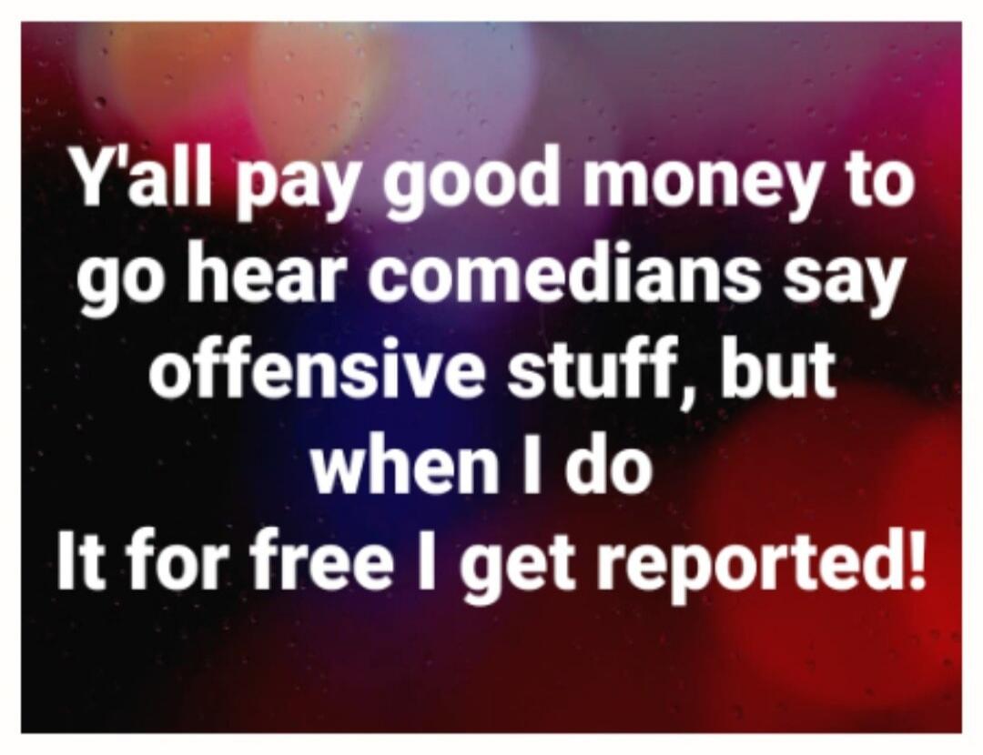 Y'all pay good money to go hear comedians say offensive stuff, but when I do It for free I get reported!