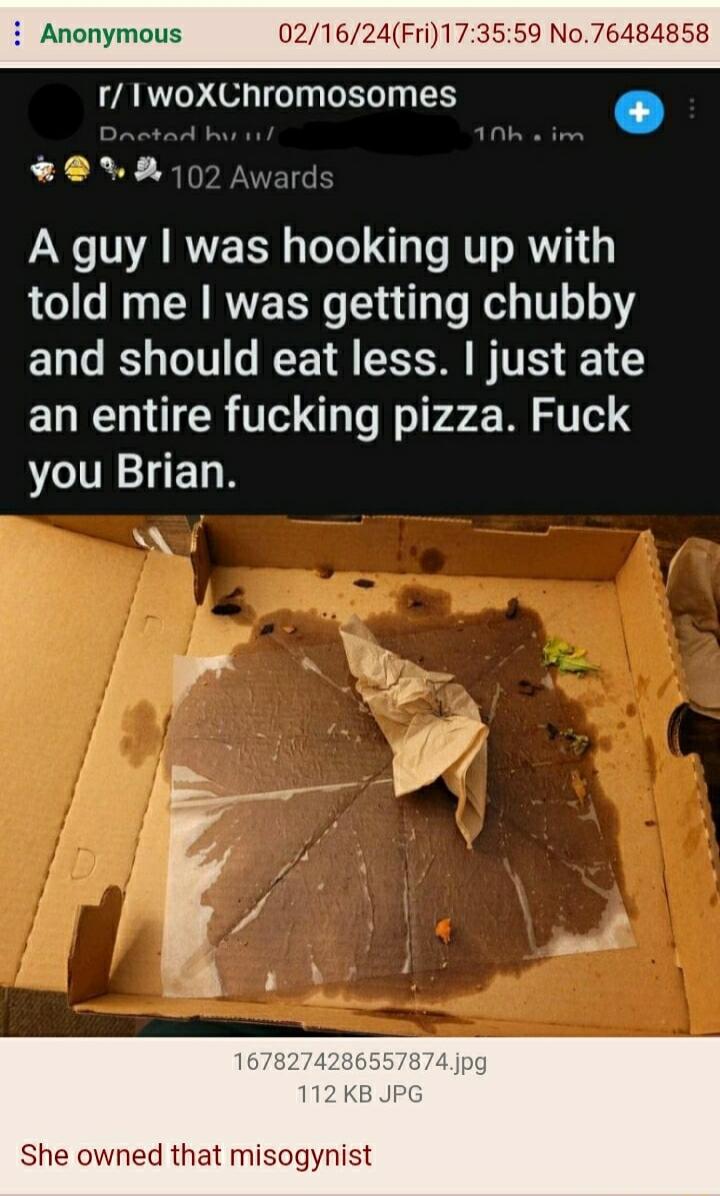 Anonymous 021624Fri173559 No76484858 r IlwoXChromosomes 107 Award A guy was hooking up with told me was getting chubby and should eat less just ate an entire fucking pizza Fuck you Brian She owned that misogynist