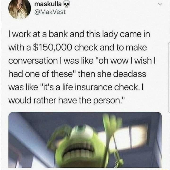 maskulla y MakVest work at a bank and this lady came in with a 150000 check and to make conversation was like oh wow wish had one of these then she deadass was like its a life insurance check would rather have the person