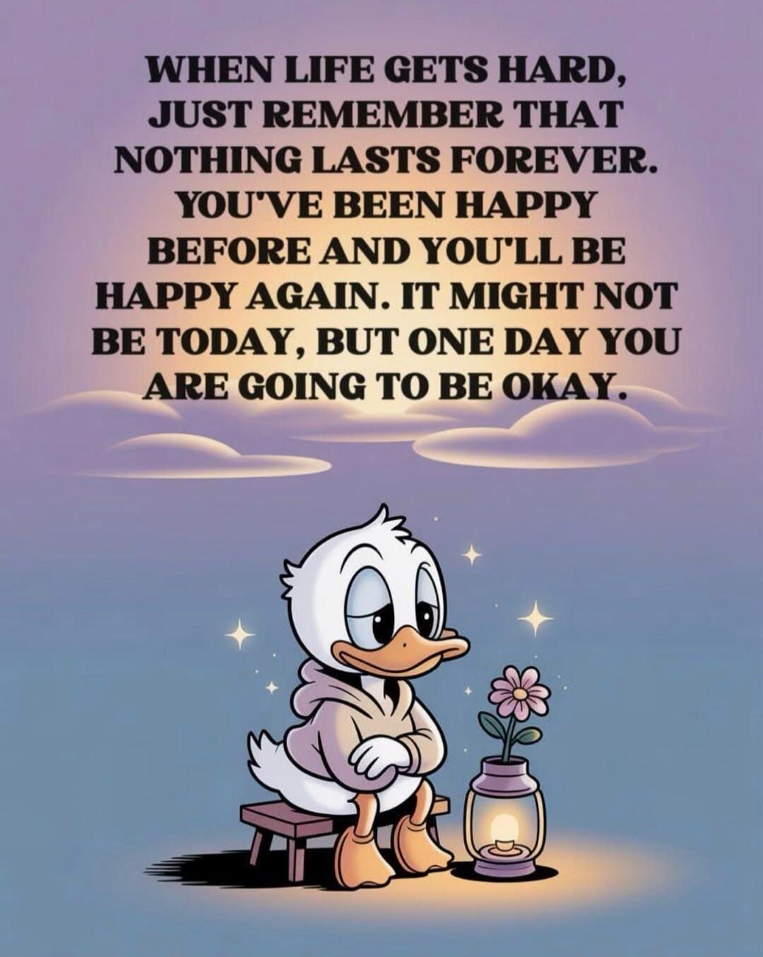 WHEN LIFE GETS HARD, JUST REMEMBER THAT NOTHING LASTS FOREVER. YOU'VE BEEN HAPPY BEFORE AND YOU'LL BE HAPPY AGAIN. IT MIGHT NOT BE TODAY, BUT ONE DAY YOU ARE GOING TO BE OKAY.