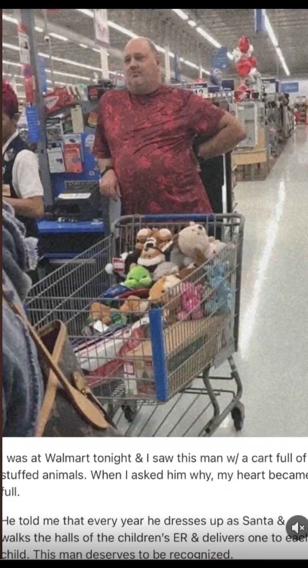 I was at Walmart tonight & I saw this man w/ a cart full of stuffed animals. When I asked him why, my heart became full. He told me that every year he dresses up as Santa & walks the halls of the children's ER & delivers one to each child. This man deserves to be recognized.