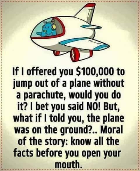 If offered you 100000 to jump out of a plane without a parachute would you do it bet you said NO But what if told you the plane was on the ground Moral of the story know all the facts before you open your