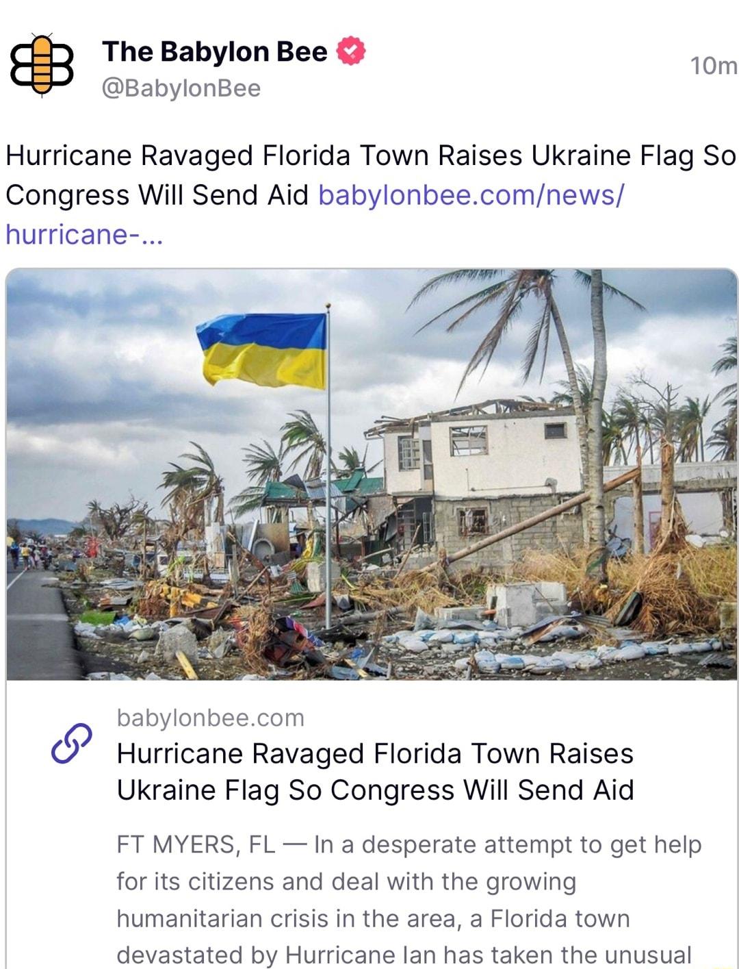 The Babylon Bee BabylonBee 10m Hurricane Ravaged Florida Town Raises Ukraine Flag So Congress Will Send Aid babylonbeecomnews urricane babylonbeecom Hurricane Ravaged Florida Town Raises Ukraine Flag So Congress Will Send Aid FT MYERS FL In a desperate attempt to get help for its citizens and deal with the growing humanitarian crisis in the area a Florida town devastated by Hurricane lan has taken