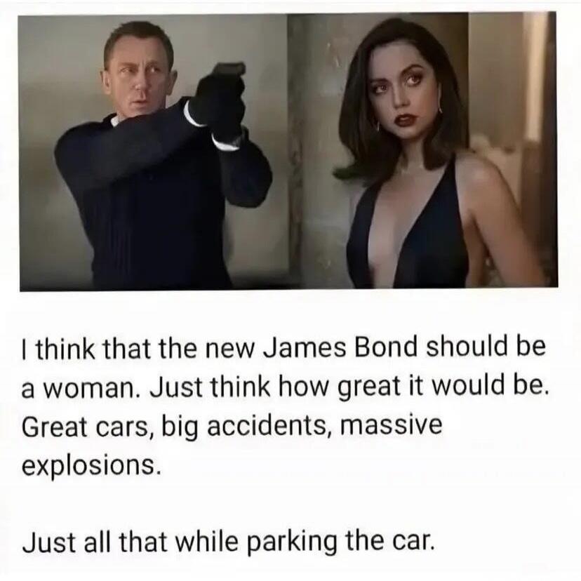 I think that the new James Bond should be a woman. Just think how great it would be. Great cars, big accidents, massive explosions. Just all that while parking the car.