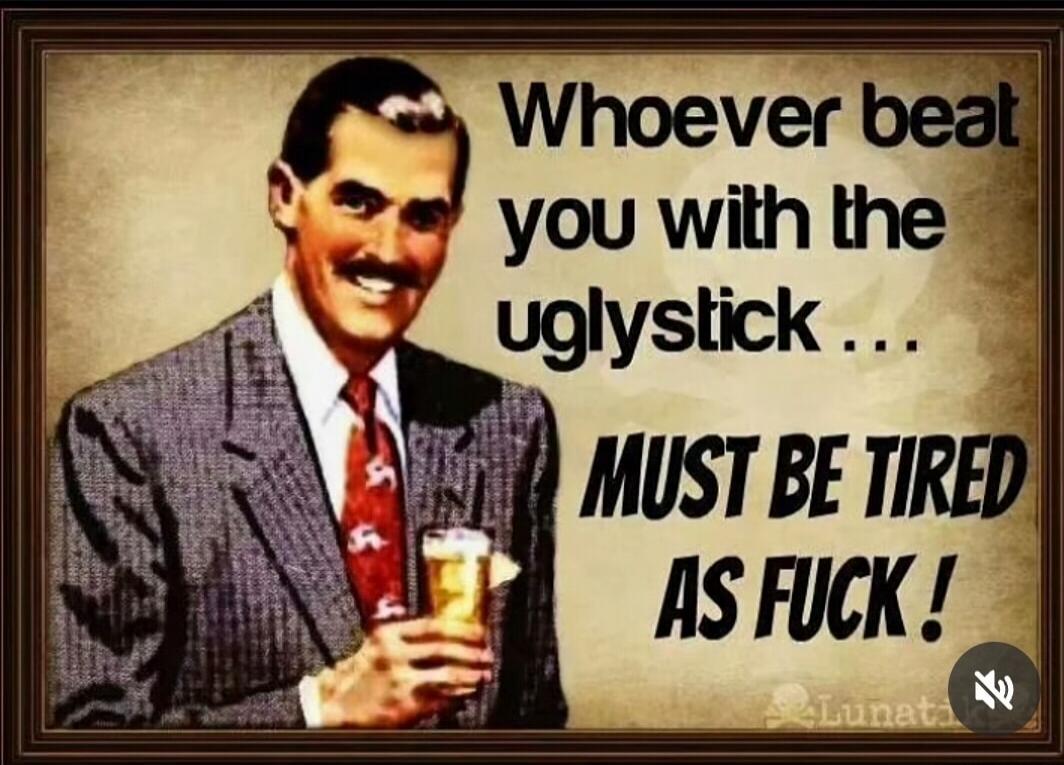 Whoever beat you with the uglystick ... MUST BE TIRED AS FUCK !