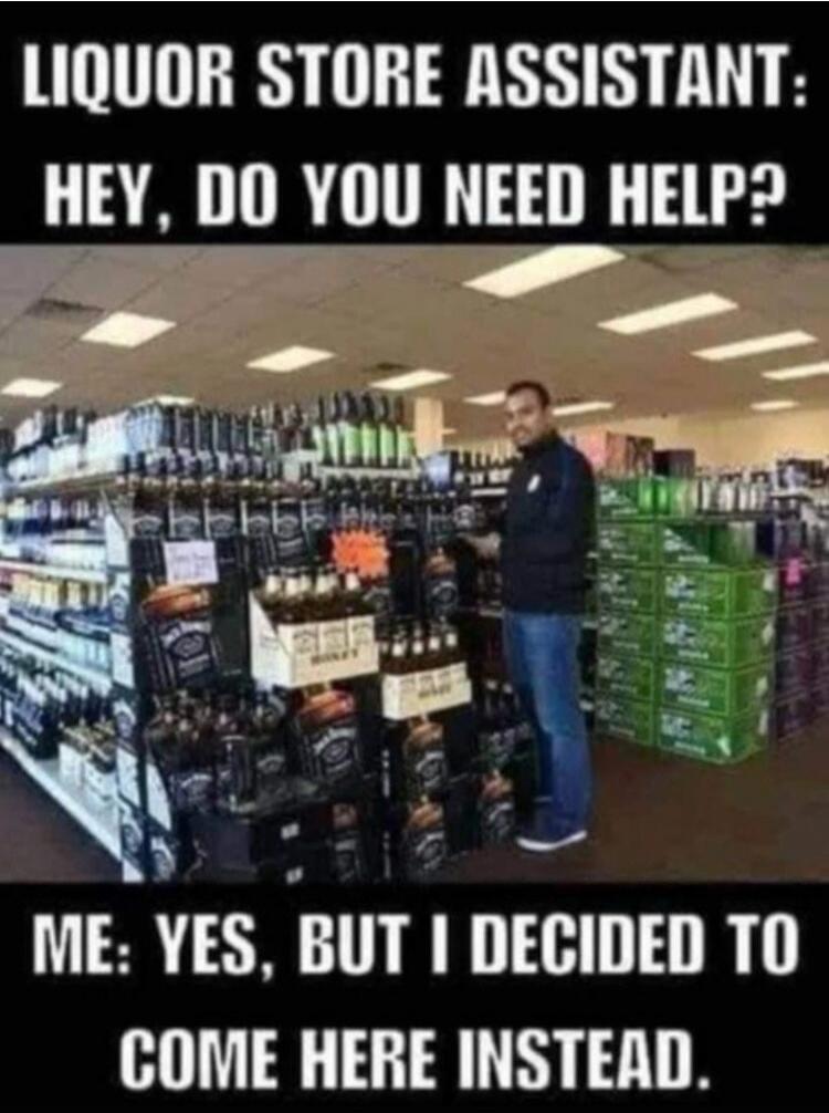 LIQUOR STORE ASSISTANT: HEY, DO YOU NEED HELP? ME: YES, BUT I DECIDED TO COME HERE INSTEAD.