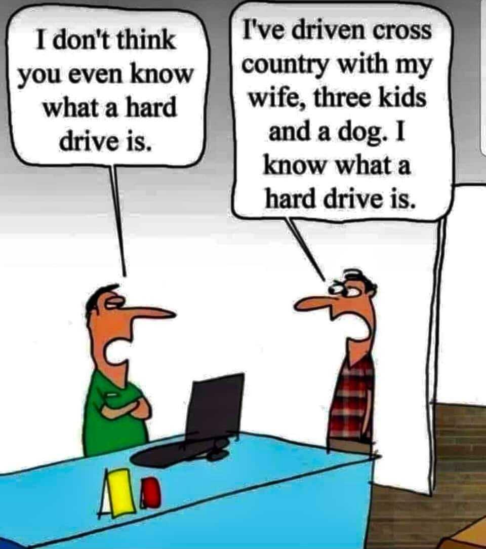 I dont think you even know whata hard drive is Ive driven cross country with my and a dog know what a hard drive is