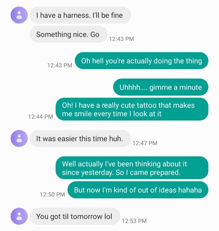 I have a harness Ill be fine Something nice Go BB O hell youre actually doing the thing Uhhhh gimme a minute Oh have a really cute tattoo that makes PP c smile every time look at it It was easier this time huh Well actually Ive been thinking about it since yesterday So came prepared But now Im kind of out of ideas hahaha 1250 PM You got il tomorrowlol