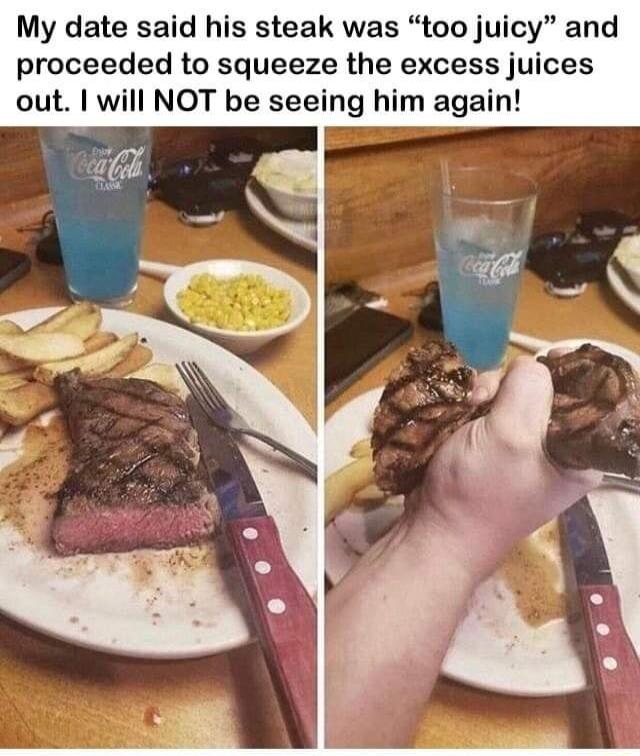 My date said his steak was too juicy and proceeded to squeeze the excess j