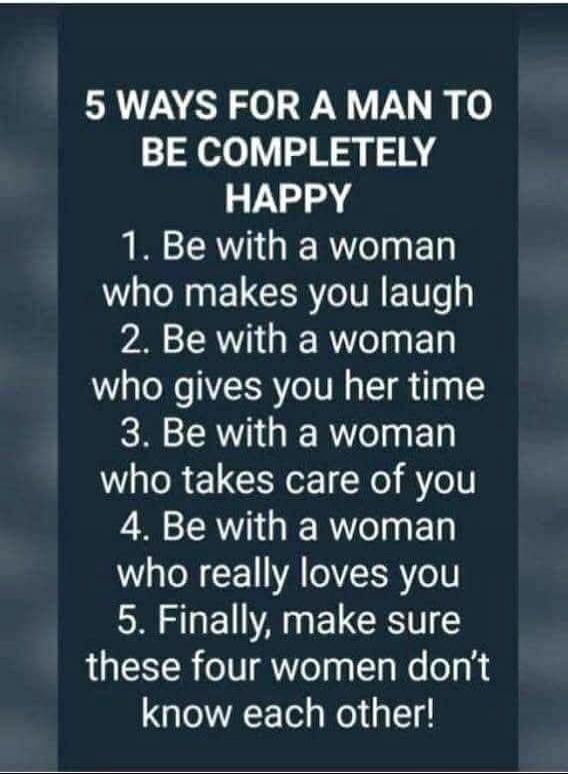 5 WAYS FOR A MAN TO BE COMPLETELY HAPPY 1. Be with a woman who makes you laugh 2. Be with a woman who gives you her time 3. Be with a woman who takes care of you 4. Be with a woman who really loves you 5. Finally, make sure these four women don't know each other!