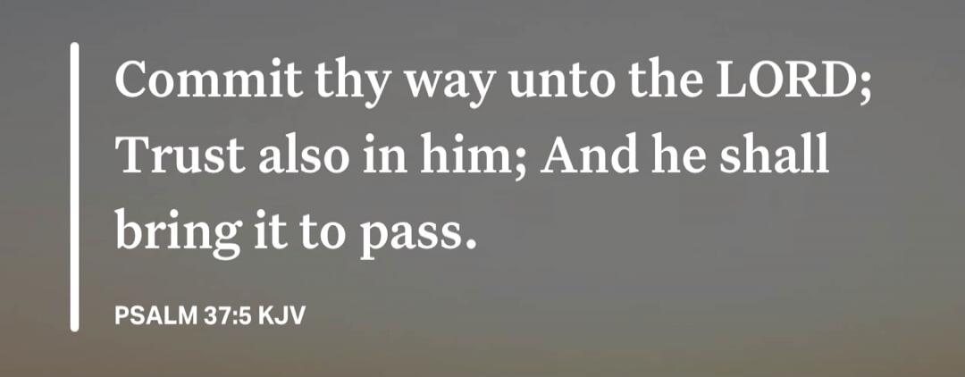 Commit thy way unto the LORD; Trust also in him; And he shall bring it to pass. PSALM 37:5 KJV