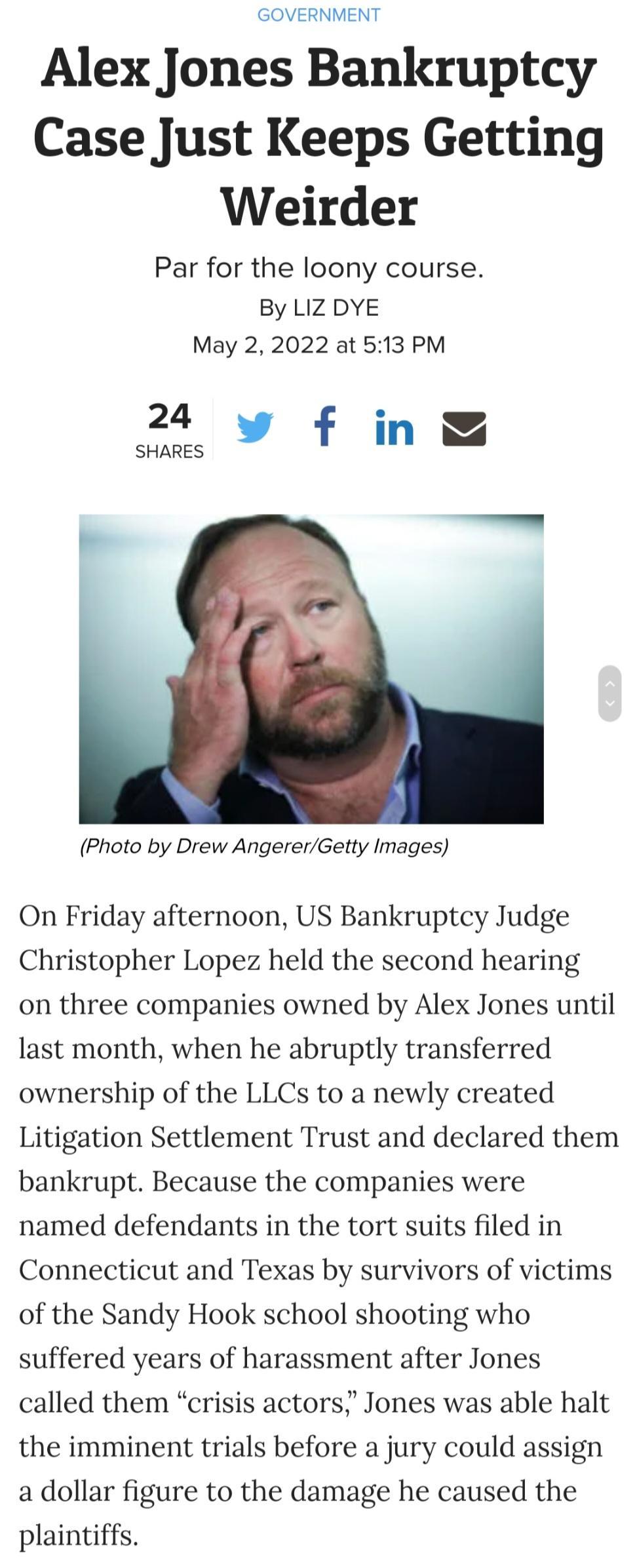 GOVERNMENT Alex Jones Bankruptcy Case Just Keeps Getting Weirder Par for the loony course By LIZ DYE May 2 2022 at 513 PM 24 f in SHARES Photo by Drew AngererGetty Images On Friday afternoon US Bankruptcy Judge Christopher Lopez held the second hearing on three companies owned by Alex Jones until last month when he abruptly transferred ownership of the LLCs to a newly created Litigation Settlement