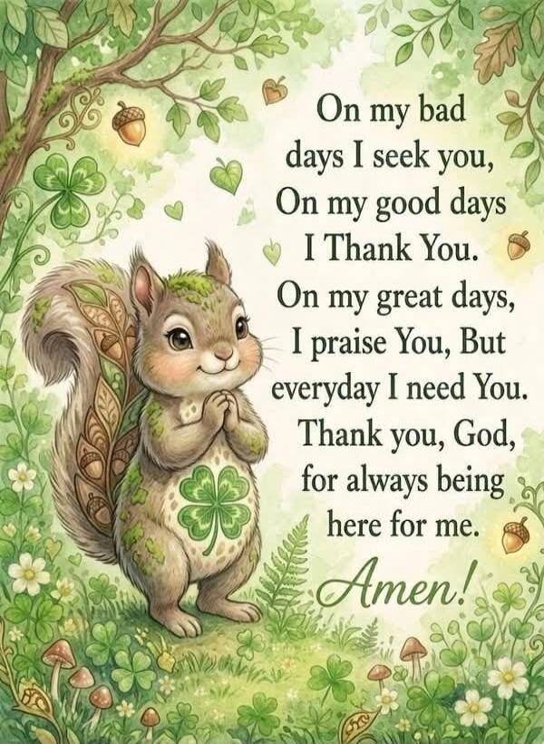 On my bad days I seek you, On my good days I Thank You. On my great days, I praise You, But everyday I need You. Thank you, God, for always being here for me. Amen!