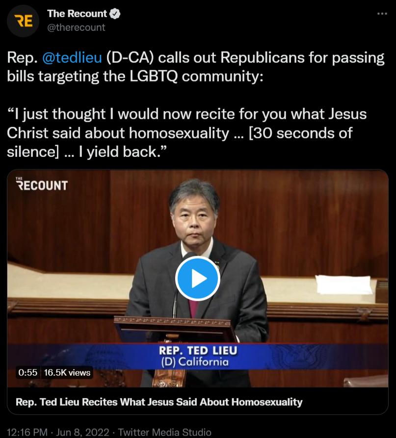 The Recount QGEIETLIT RE Rep tedlieu D CA calls out Republicans for passing bills targeting the LGBTQ community just thought would now recite for you what Jesus 07 VT T Yo I o Yo Ul g Yol Vo XTCUE o VAR SO RTYoToYg Yo FoRe silence yield back RECOUNT V Re QY TVEY Rep Ted Lieu Recites What Jesus Said About Homosexuality 1216 PM Jun 8 2022 Twitter Media Studio