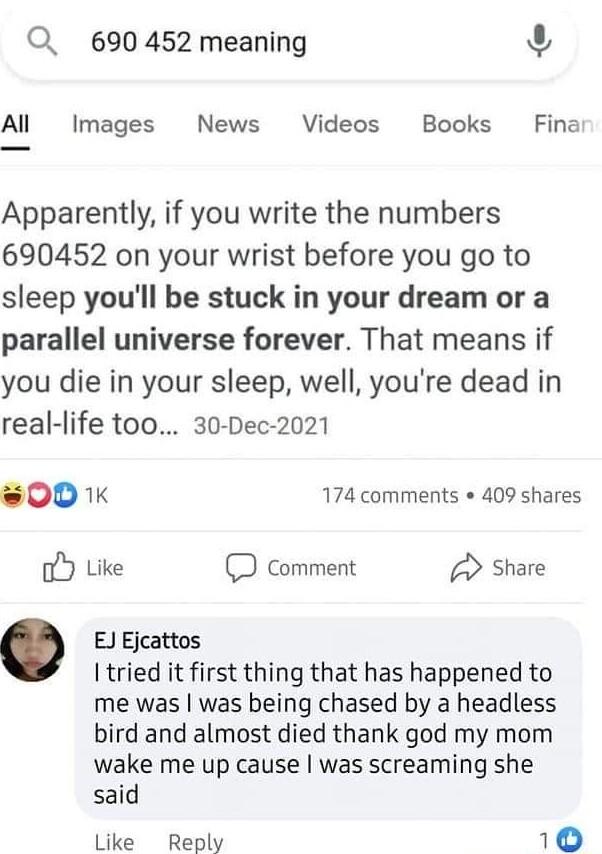 Q 690 452 meaning 3 Al Images News Videos Books Fina Apparently if you write the numbers 690452 on your wrist before you go to sleep youll be stuck in your dream or a parallel universe forever That means if you die in your sleep well youre dead in real life too 30 Dec 2021 00 174 comments 409 shares oY Like comment Share Ejcattos Itried it first thing that has happened to me was was being chased b