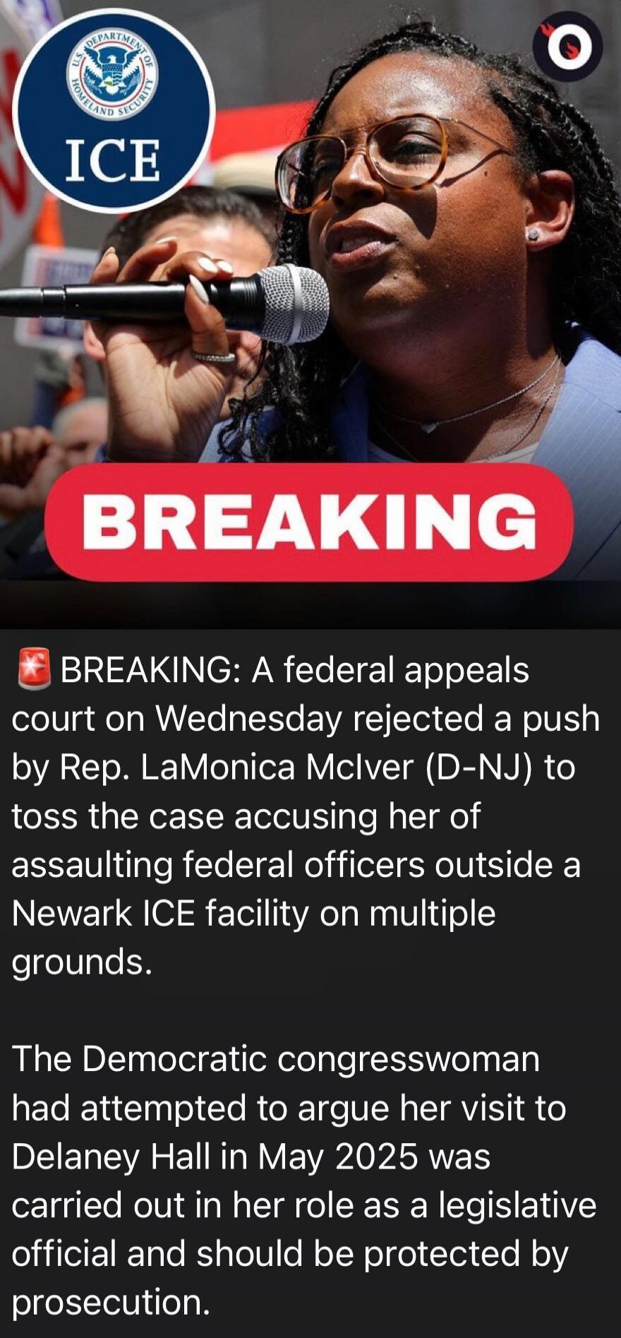 U.S. DEPARTMENT OF HOMELAND SECURITY ICE BREAKING BREAKING: A federal appeals court on Wednesday rejected a push by Rep. LaMonica McIver (D-NJ) to toss the case accusing her of assaulting federal officers outside a Newark ICE facility on multiple grounds. The Democratic congresswoman had attempted to argue her visit to Delaney Hall in May 2025 was 