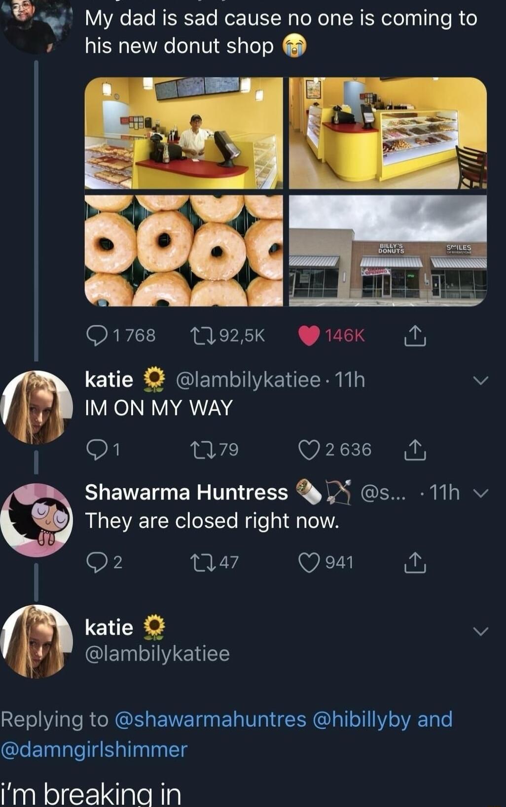 y Mydad is sd cause no one is coming to his new donut shop Q1768 11925k 146K fio katie lambilykatiee 11h v L IMON MY WAY F n7 Q2636 Shawarma Huntress X s 11h They are closed right now 9 a7 Ve katie v glClEIIETES Replying to shawarmahuntres hibillyby and damngirlshimmer Im breakina in