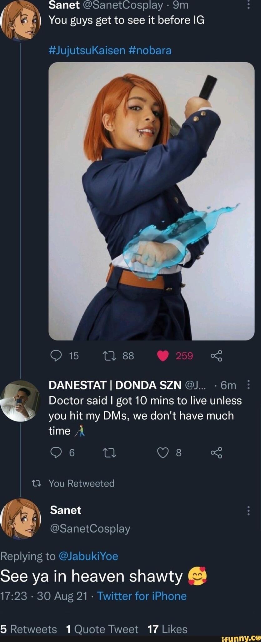 Sanet SanetCosplay 9m A CITRNER CIR RN TGN AN ETLETL R L ET e Q 15 0 88 g DANESTAT DONDA SZN 6m i Q Doctor said got 10 mins to live unless you hit my DMs we dont have much time A O VA 1 You Retweeted EELT GRELEHOLE I RETRVL TS CRCI LIV e STECRVERTO N EEVE RS s NV 1723 30 Aug 21 Twitter for iPhone TR NIVl VR N T ARG