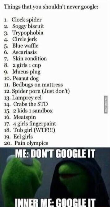 Things that you shouldnt never google 1 Clock spider 2 Soggy biscuit 3 Trypophobia 4 Circle jerk 5 Blue waffle 6 Ascariasis 7 Skin condition 8 irls 1 cup 9 s plug 10 Peanut dog 11 Bedbugs on mattress 2 Spider porn Just dont