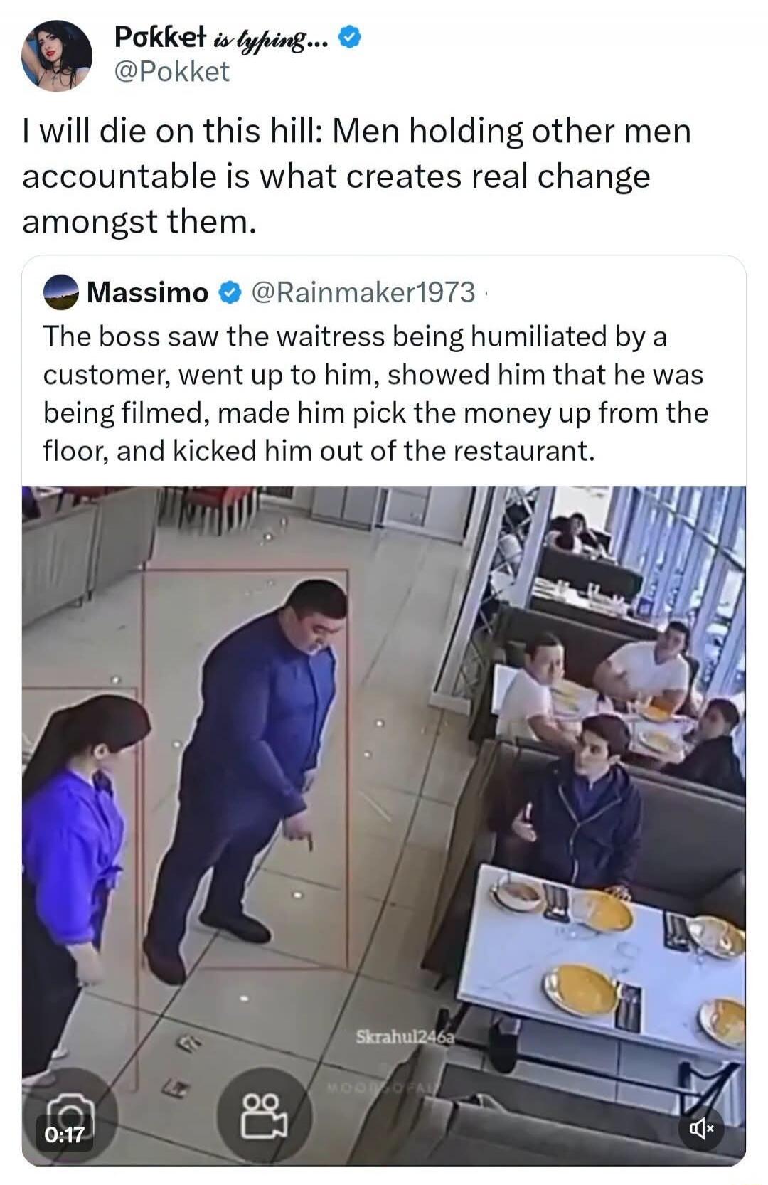 Pokket is typing... @Pokket I will die on this hill: Men holding other men accountable is what creates real change amongst them. Massimo @Rainmaker1973 The boss saw the waitress being humiliated by a customer, went up to him, showed him that he was being filmed, made him pick the money up from the floor, and kicked him out of the restaurant.