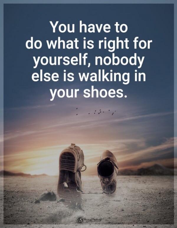 You have to do what is right for yourself, nobody else is walking in your shoes.