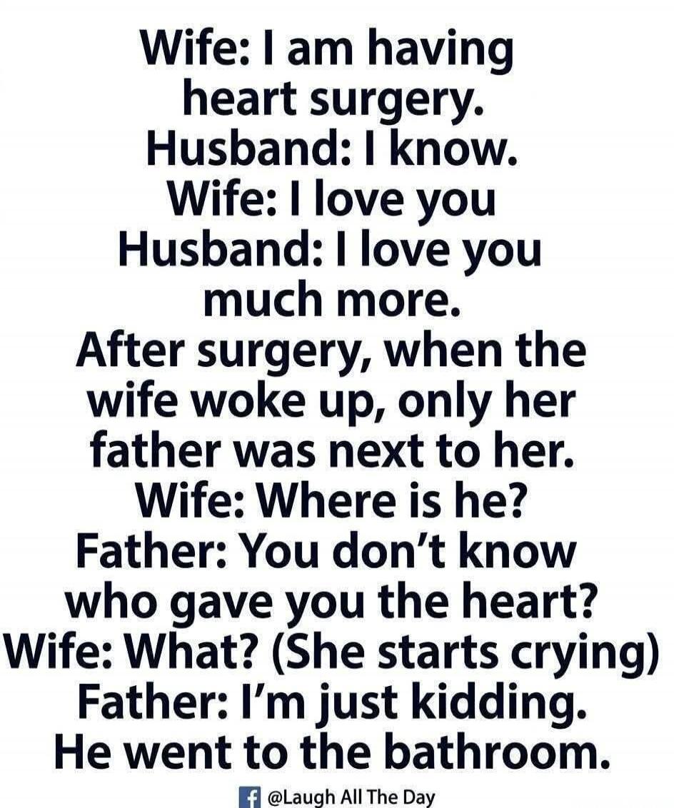 Wife: I am having heart surgery. Husband: I know. Wife: I love you. Husband: I love you much more. After surgery, when the wife woke up, only her father was next to her. Wife: Where is he? Father: You don't know who gave you the heart? Wife: What? (She starts crying) Father: I'm just kidding. He went to the bathroom.