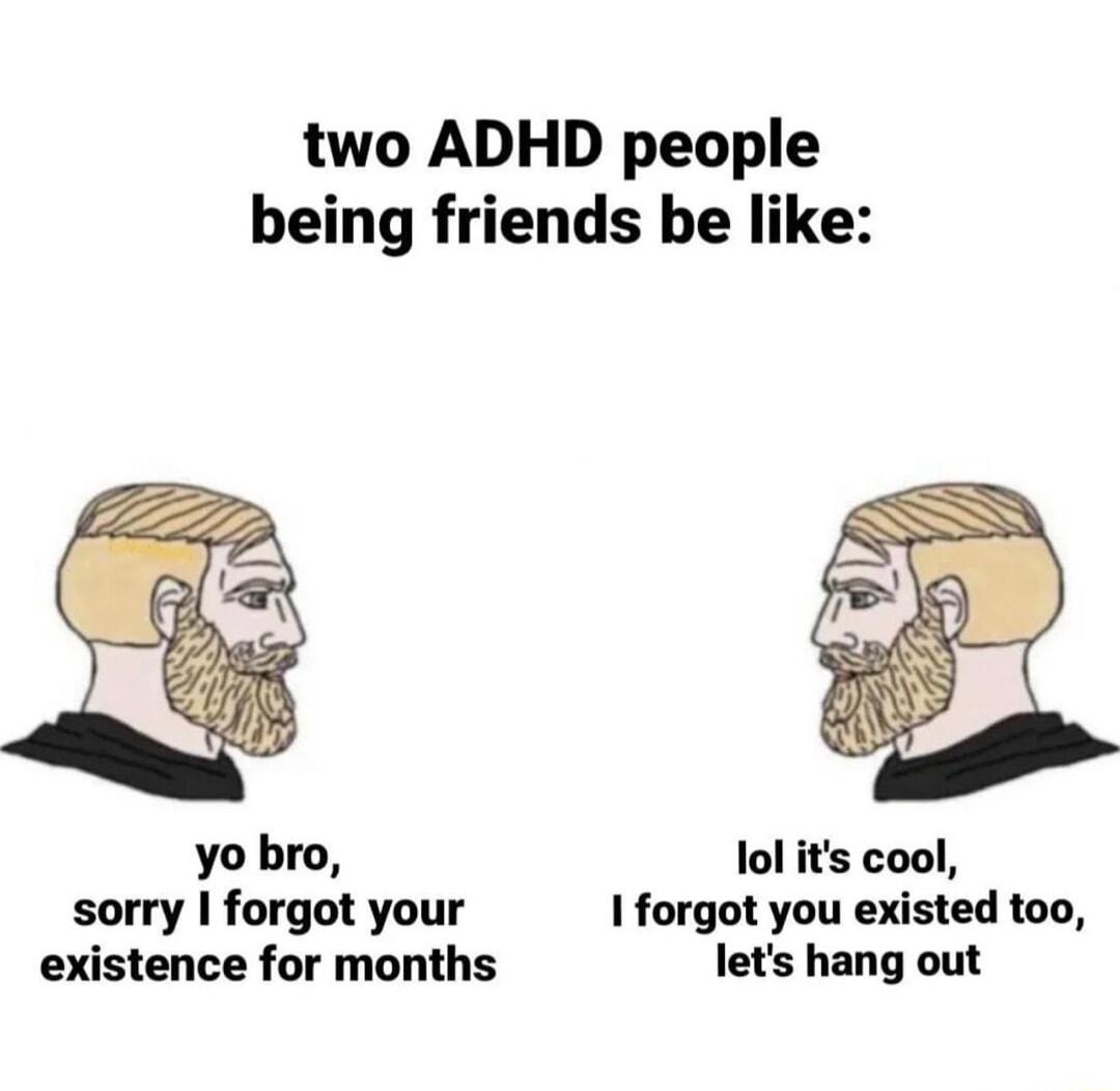 two ADHD people being friends be like yo bro lol its cool sorry forgot your 1 forgot you existed too existence for months lets hang out