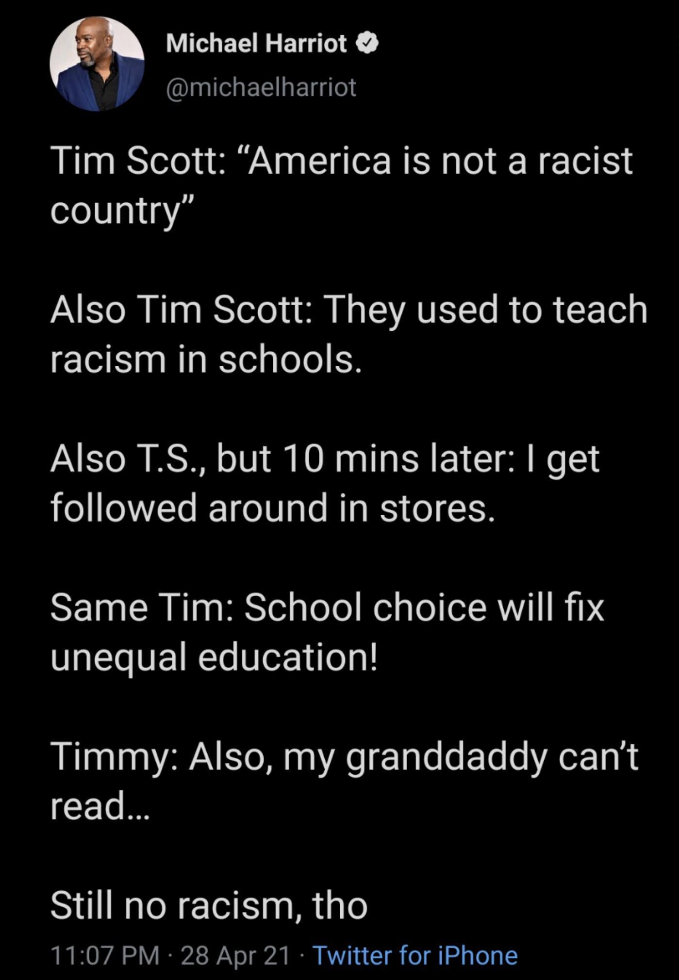Michael Harriot Iyl EE T gTes Tim Scott America is not a racist country AN ETo M Nl g I Yelo a ol N TS VAVETTo R o R F Tel g racism in schools Also TS but 10 mins later get followed around in stores Y10 CR T MRS Yol Lo Yol el g Lol oR Vi1 I Ds unequal education Timmy Also my granddaddy cant read Still no racism tho LR O 2 o g2t B V7 4 1 g o g o g To g I