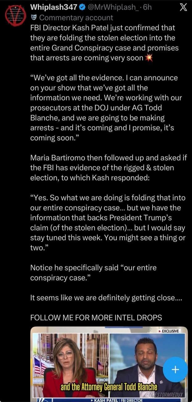 FBI Director Kash Patel just confirmed that they are folding the stolen election into the entire Grand Conspiracy case and promises that arrests are coming very soon. Kash Patel stated: “We’ve got all the evidence. I can announce on your show that we’ve got all the information we need. We’re working with our prosecutors at the DOJ under AG Todd Bla