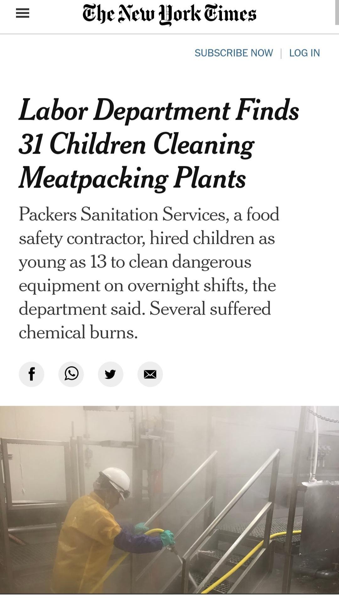 Ehe New Work Times SUBSCRIBENOW LOGIN Labor Department Finds 31 Children Cleaning Meatpacking Plants Packers Sanitation Services a food safety contractor hired children as young as 13 to clean dangerous equipment on overnight shifts the department said Several suffered chemical burns