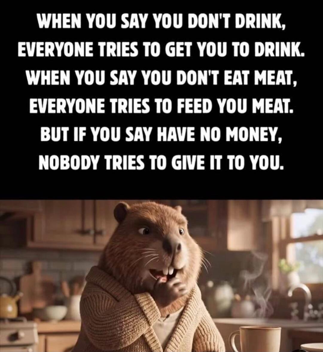 WHEN YOU SAY YOU DON'T DRINK, EVERYONE TRIES TO GET YOU TO DRINK. WHEN YOU SAY YOU DON'T EAT MEAT, EVERYONE TRIES TO FEED YOU MEAT. BUT IF YOU SAY HAVE NO MONEY, NOBODY TRIES TO GIVE IT TO YOU.