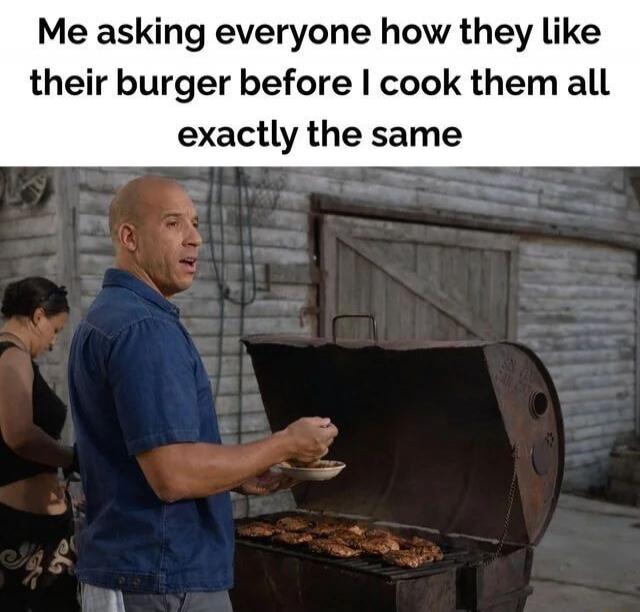 Me asking everyone how they like their burger before I cook them all exactly the same