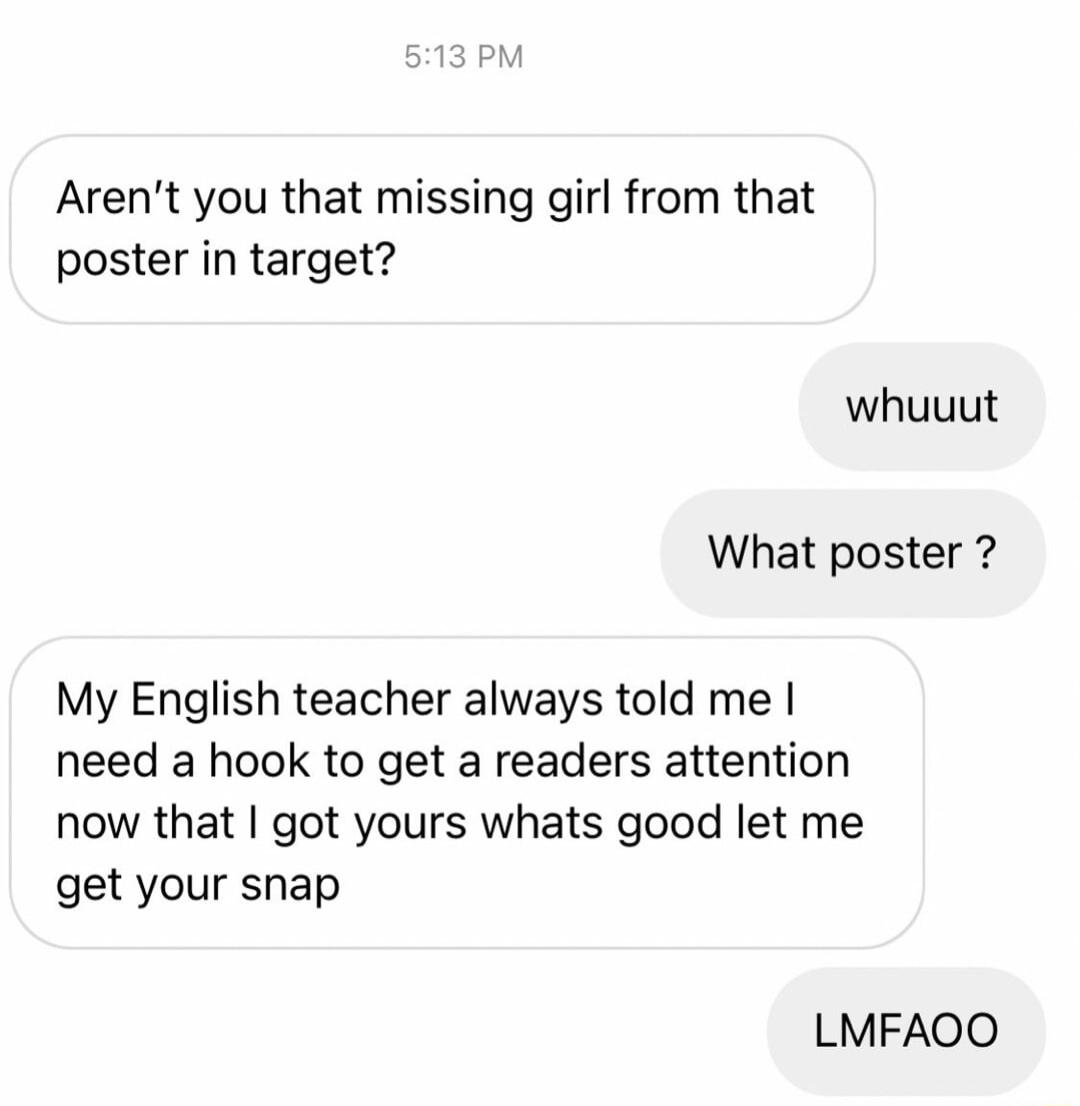 Arent you that missing girl from that poster in target whuuut What poster My English teacher always told me need a hook to get a readers attention now that got yours whats good let me get your snap LMFAOO