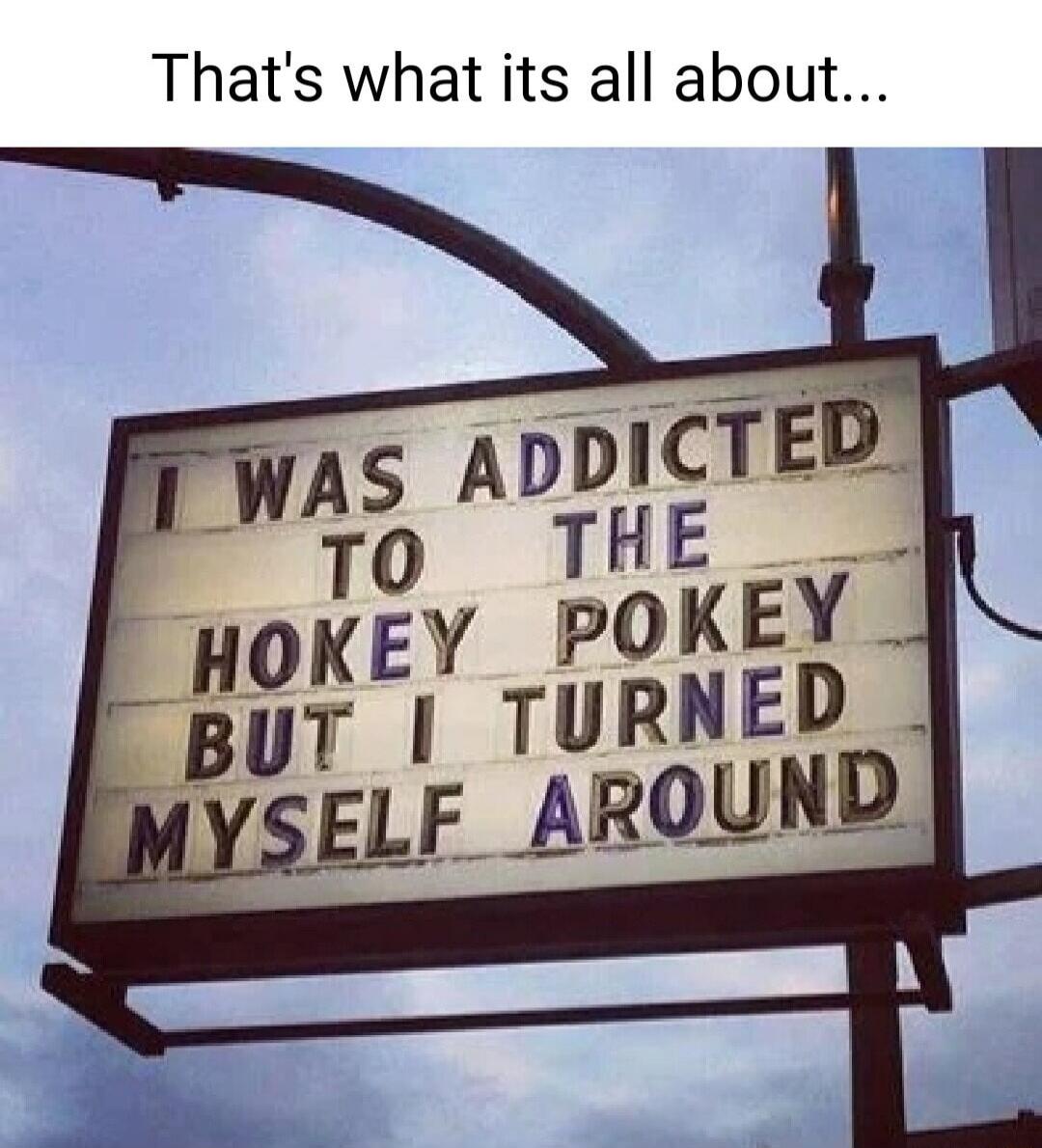 That's what its all about... I WAS ADDICTED TO THE HOKEY POKEY BUT I TURNED MYSELF AROUND