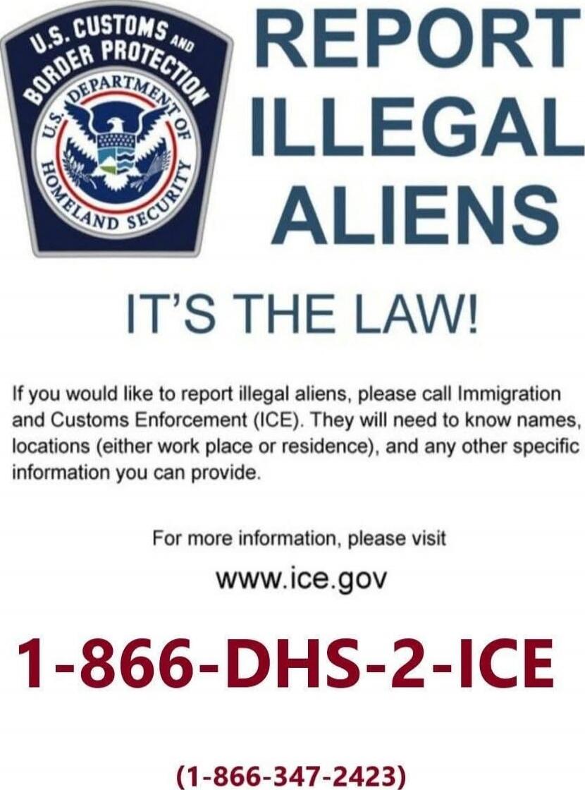 REPORT ILLEGAL ALIENS IT'S THE LAW! If you would like to report illegal aliens, please call Immigration and Customs Enforcement (ICE). They will need to know names, locations (either work place or residence), and any other specific information you can provide. For more information, please visit www.ice.gov 1-866-DHS-2-ICE (1-866-347-2423) Session I