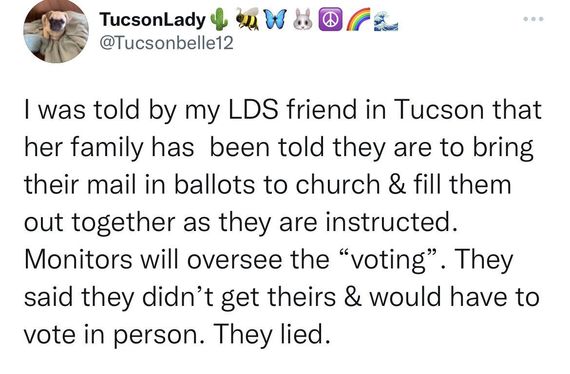TucsonLady W 4 Tucsonbelle12 was told by my LDS friend in Tucson that her family has been told they are to bring their mail in ballots to church fill them out together as they are instructed Monitors will oversee the voting They said they didnt get theirs would have to vote in person They lied