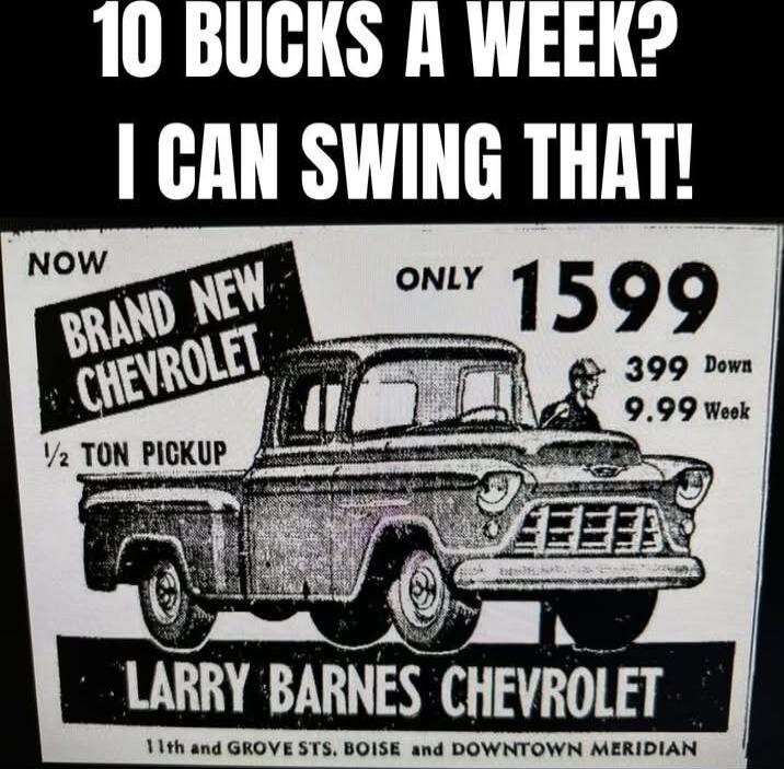 10 BUCKS A WEEK? I CAN SWING THAT!\nNOW BRAND NEW CHEVROLET\nONLY 1599 DOWN\n399 DOWN\n9.99 WEEK\n1/2 TON PICKUP\nLARRY BARNES CHEVROLET\n11th and GROVE STS, BOISE AND DOWNTOWN MERIDIAN