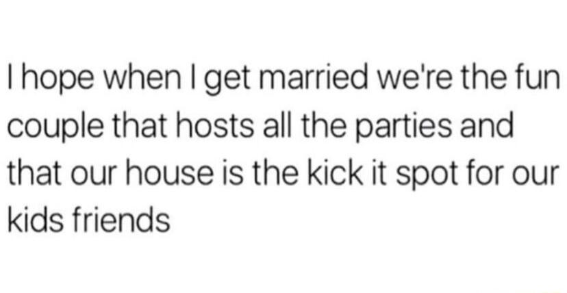 hope when get married were the fun couple that hosts all the parties and that our house is the kick it spot for our kids friends