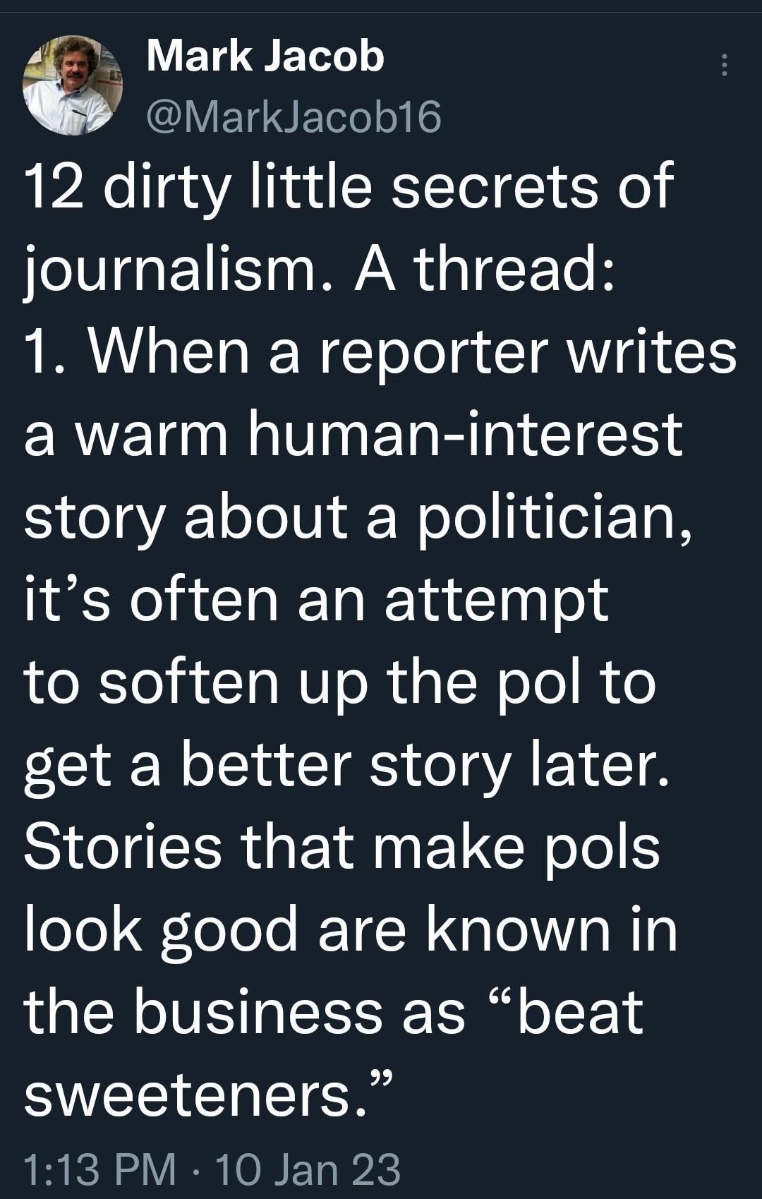 4 Mark Jacob MarkJacob16 12 dirty little secrets of journalism A thread 1 When a reporter writes ERVET NP ET R IR 1Y 1o JoU Wolol N1 its often an attempt to soften up the pol to get a better story later Stories that make pols oTo ToToTe T N G Te o B10 the business as beat SVEECRE G 113 PM 10 Jan 23
