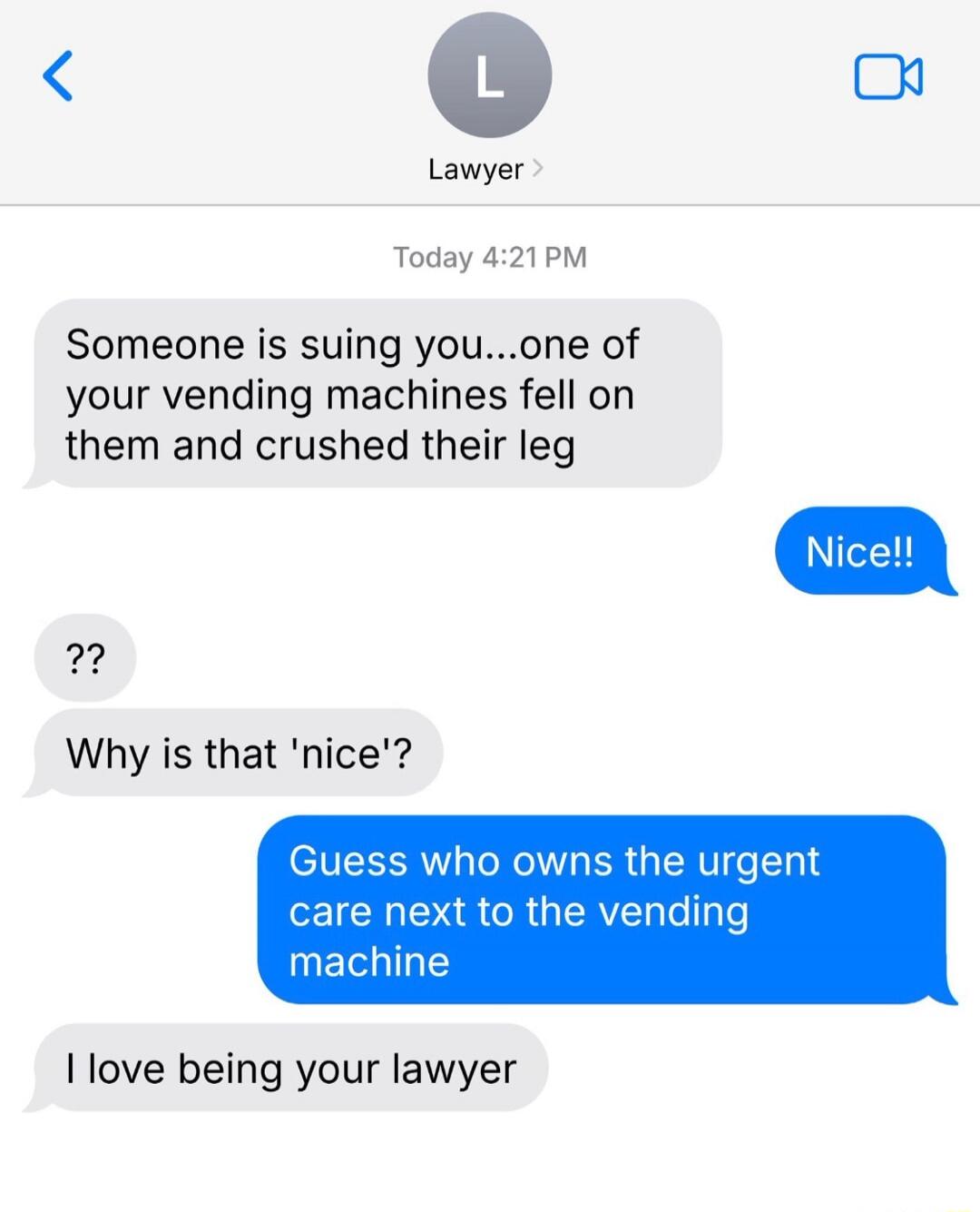 Someone is suing you...one of your vending machines fell on them and crushed their leg
Nice!!
??
Why is that 'nice'?
Guess who owns the urgent care next to the vending machine
I love being your lawyer