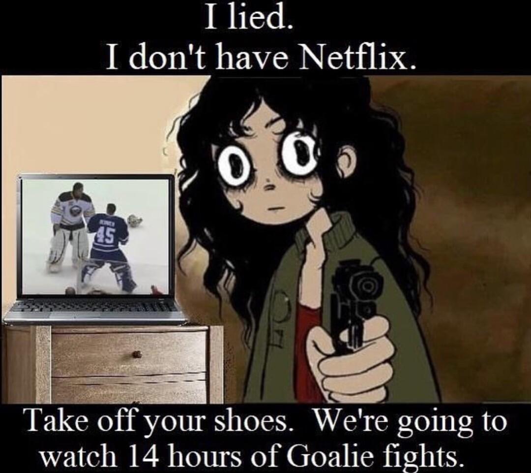 I lied 1 dont have Netflix Take off your shoes Were going to watch 14 hours of Goalie fights