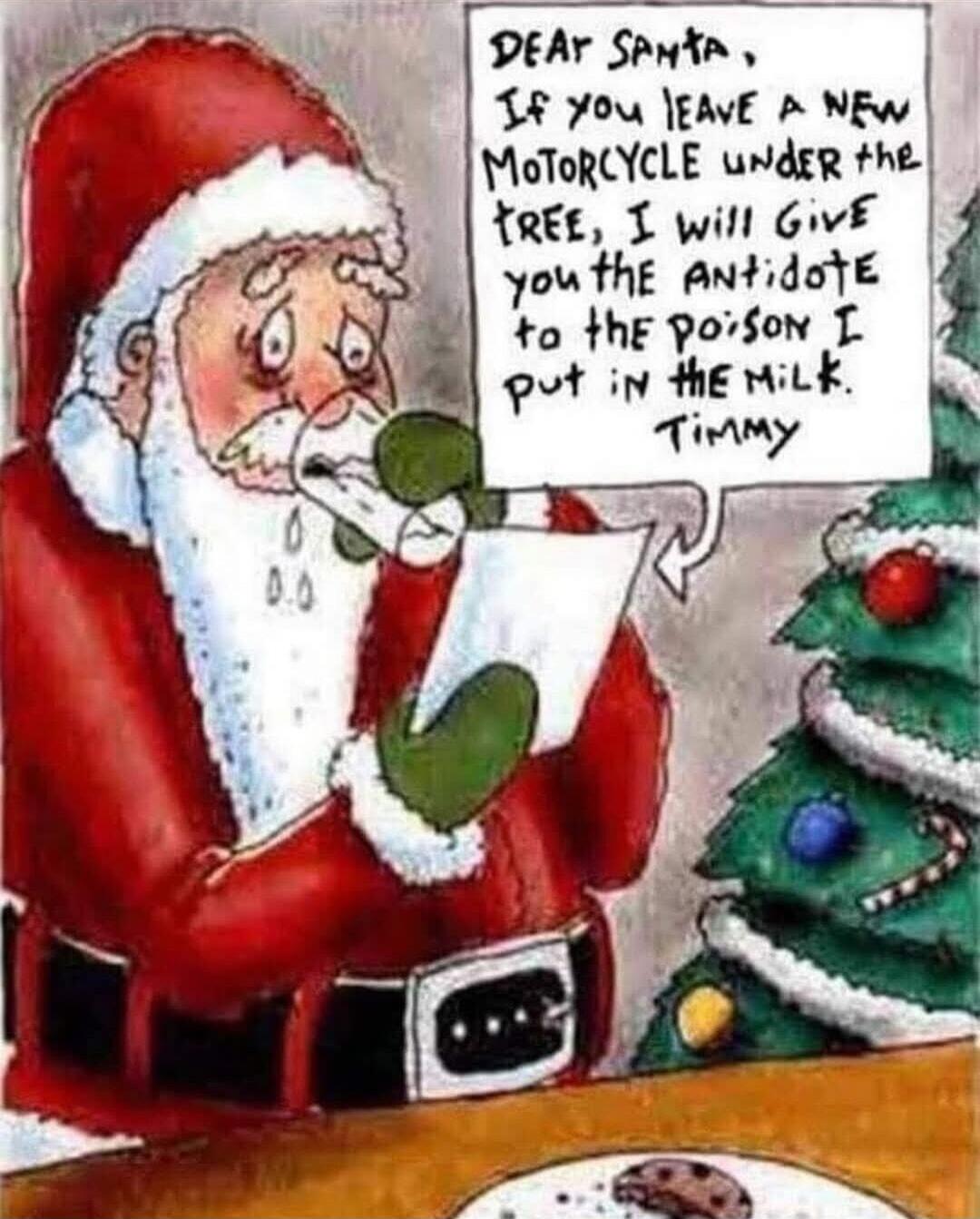 Dear Santa, If you leave a new motorcycle under the tree, I will give you the antidote to the poison I put in the milk. Timmy