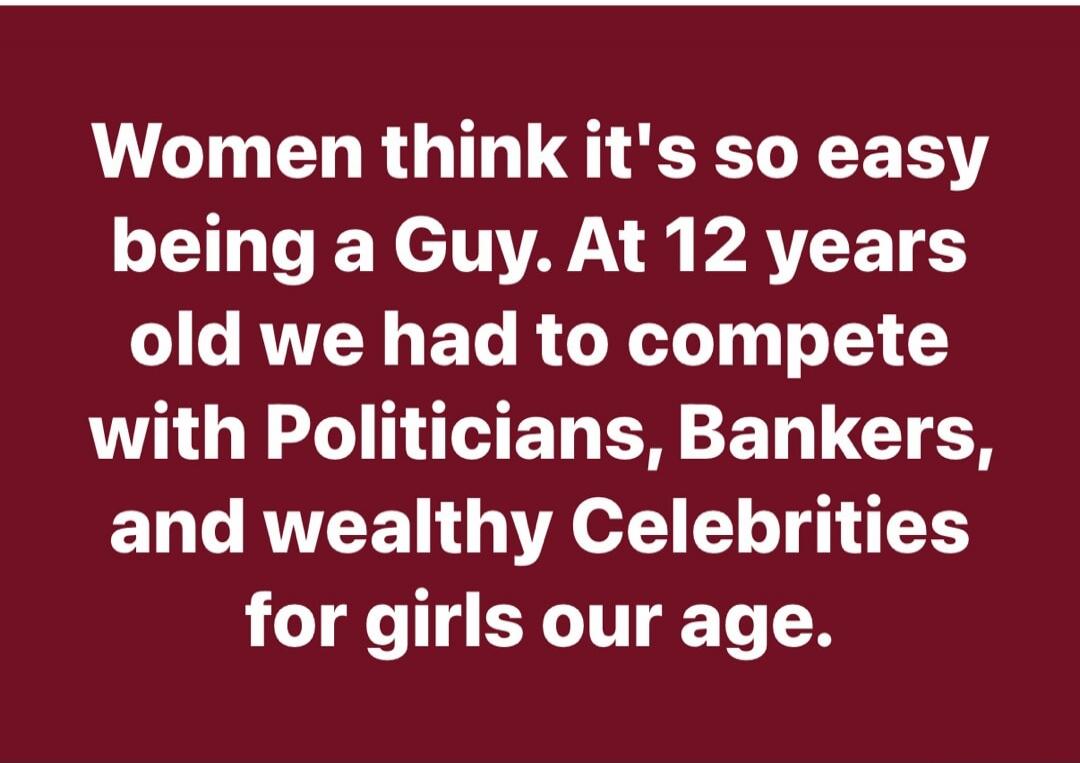 Women think it's so easy being a Guy. At 12 years old we had to compete with Politicians, Bankers, and wealthy Celebrities for girls our age.