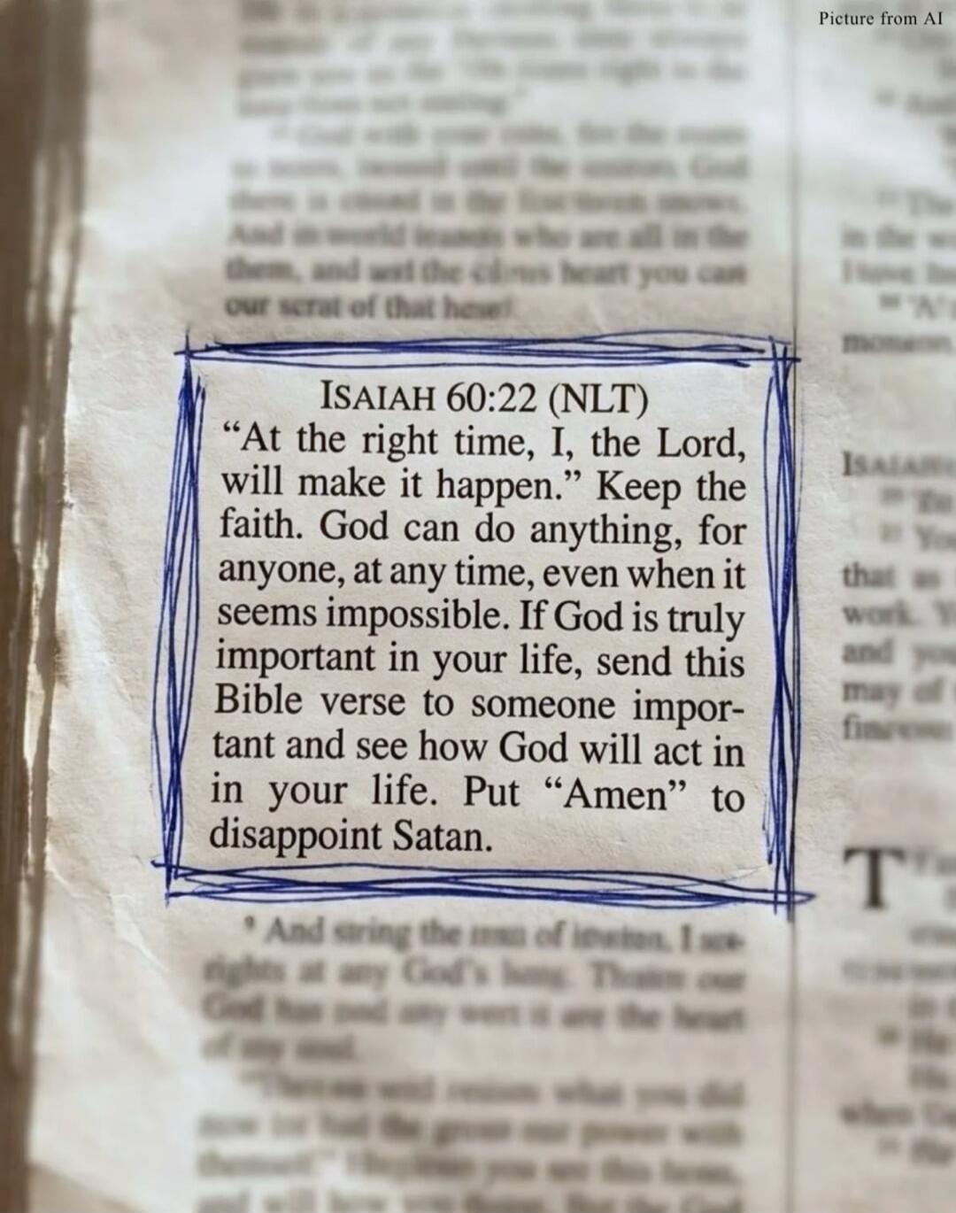 ISAIAH 60:22 (NLT) “At the right time, I, the Lord, will make it happen.” Keep the faith. God can do anything, for anyone, at any time, even when it seems impossible. If God is truly important in your life, send this Bible verse to someone important and see how God will act in your life. Put “Amen” to disappoint Satan.