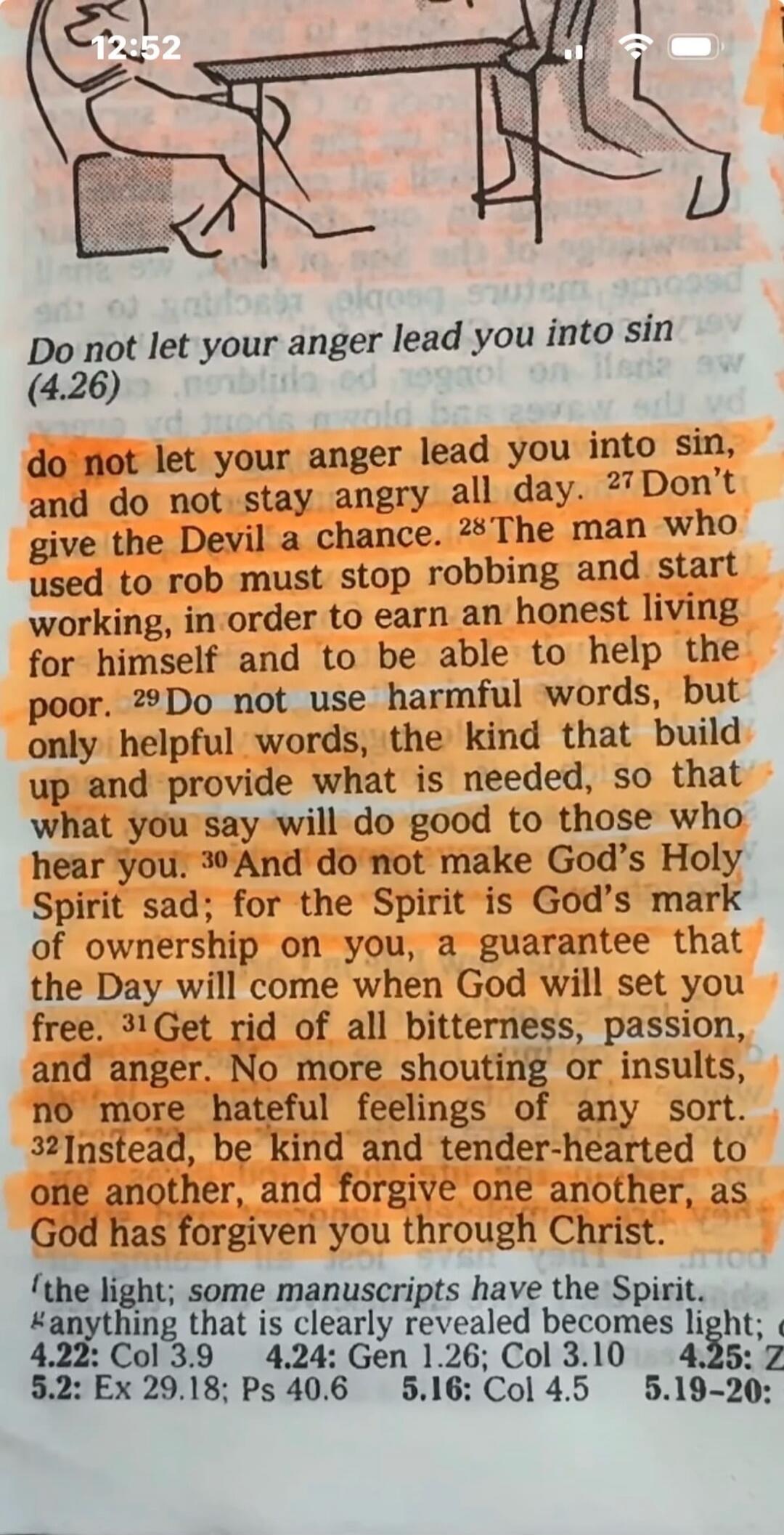 Do not let your anger lead you into sin, and do not stay angry all day. Don't give the Devil a chance. The man who used to rob must stop robbing and start working, in order to earn an honest living for himself and to be able to help the poor. Do not use harmful words, but only helpful words, the kind that build up and provide what is needed, so tha